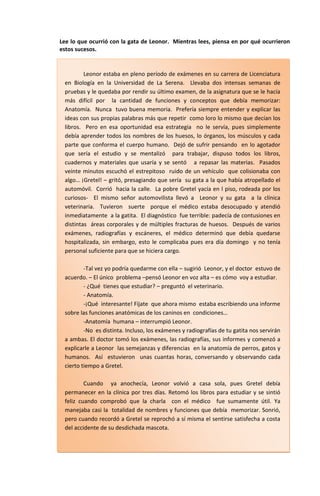Lee lo que ocurrió con la gata de Leonor. Mientras lees, piensa en por qué ocurrieron
estos sucesos.


         Leonor estaba en pleno período de exámenes en su carrera de Licenciatura
 en Biología en la Universidad de La Serena. Llevaba dos intensas semanas de
 pruebas y le quedaba por rendir su último examen, de la asignatura que se le hacía
 más difícil por la cantidad de funciones y conceptos que debía memorizar:
 Anatomía. Nunca tuvo buena memoria. Prefería siempre entender y explicar las
 ideas con sus propias palabras más que repetir como loro lo mismo que decían los
 libros. Pero en esa oportunidad esa estrategia no le servía, pues simplemente
 debía aprender todos los nombres de los huesos, lo órganos, los músculos y cada
 parte que conforma el cuerpo humano. Dejó de sufrir pensando en lo agotador
 que sería el estudio y se mentalizó para trabajar, dispuso todos los libros,
 cuadernos y materiales que usaría y se sentó a repasar las materias. Pasados
 veinte minutos escuchó el estrepitoso ruido de un vehículo que colisionaba con
 algo… ¡Gretel! – gritó, presagiando que sería su gata a la que había atropellado el
 automóvil. Corrió hacia la calle. La pobre Gretel yacía en l piso, rodeada por los
 curiosos- El mismo señor automovilista llevó a Leonor y su gata a la clínica
 veterinaria. Tuvieron suerte porque el médico estaba desocupado y atendió
 inmediatamente a la gatita. El diagnóstico fue terrible: padecía de contusiones en
 distintas áreas corporales y de múltiples fracturas de huesos. Después de varios
 exámenes, radiografías y escáneres, el médico determinó que debía quedarse
 hospitalizada, sin embargo, esto le complicaba pues era día domingo y no tenía
 personal suficiente para que se hiciera cargo.

         -Tal vez yo podría quedarme con ella – sugirió Leonor, y el doctor estuvo de
 acuerdo. – El único problema –pensó Leonor en voz alta – es cómo voy a estudiar.
         - ¿Qué tienes que estudiar? – preguntó el veterinario.
         - Anatomía.
         -¡Qué interesante! Fíjate que ahora mismo estaba escribiendo una informe
 sobre las funciones anatómicas de los caninos en condiciones…
         -Anatomía humana – interrumpió Leonor.
         -No es distinta. Incluso, los exámenes y radiografías de tu gatita nos servirán
 a ambas. El doctor tomó los exámenes, las radiografías, sus informes y comenzó a
 explicarle a Leonor las semejanzas y diferencias en la anatomía de perros, gatos y
 humanos. Así estuvieron unas cuantas horas, conversando y observando cada
 cierto tiempo a Gretel.

         Cuando ya anochecía, Leonor volvió a casa sola, pues Gretel debía
 permanecer en la clínica por tres días. Retomó los libros para estudiar y se sintió
 feliz cuando comprobó que la charla con el médico fue sumamente útil. Ya
 manejaba casi la totalidad de nombres y funciones que debía memorizar. Sonrió,
 pero cuando recordó a Gretel se reprochó a sí misma el sentirse satisfecha a costa
 del accidente de su desdichada mascota.
 