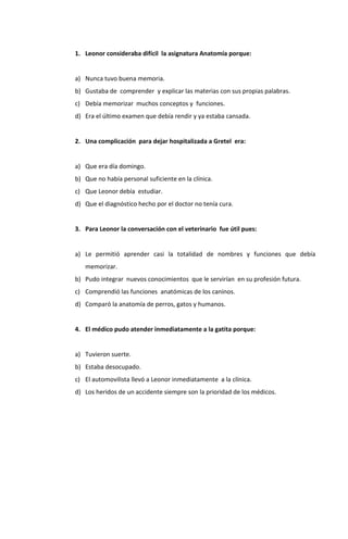 1. Leonor consideraba difícil la asignatura Anatomía porque:


a) Nunca tuvo buena memoria.
b) Gustaba de comprender y explicar las materias con sus propias palabras.
c) Debía memorizar muchos conceptos y funciones.
d) Era el último examen que debía rendir y ya estaba cansada.


2. Una complicación para dejar hospitalizada a Gretel era:


a) Que era día domingo.
b) Que no había personal suficiente en la clínica.
c) Que Leonor debía estudiar.
d) Que el diagnóstico hecho por el doctor no tenía cura.


3. Para Leonor la conversación con el veterinario fue útil pues:


a) Le permitió aprender casi la totalidad de nombres y funciones que debía
   memorizar.
b) Pudo integrar nuevos conocimientos que le servirían en su profesión futura.
c) Comprendió las funciones anatómicas de los caninos.
d) Comparó la anatomía de perros, gatos y humanos.


4. El médico pudo atender inmediatamente a la gatita porque:


a) Tuvieron suerte.
b) Estaba desocupado.
c) El automovilista llevó a Leonor inmediatamente a la clínica.
d) Los heridos de un accidente siempre son la prioridad de los médicos.
 
