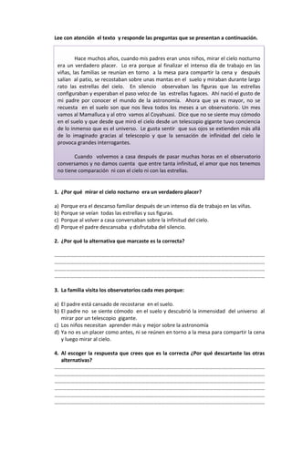 Lee con atención el texto y responde las preguntas que se presentan a continuación.


         Hace muchos años, cuando mis padres eran unos niños, mirar el cielo nocturno
 era un verdadero placer. Lo era porque al finalizar el intenso día de trabajo en las
 viñas, las familias se reunían en torno a la mesa para compartir la cena y después
 salían al patio, se recostaban sobre unas mantas en el suelo y miraban durante largo
 rato las estrellas del cielo. En silencio observaban las figuras que las estrellas
 configuraban y esperaban el paso veloz de las estrellas fugaces. Ahí nació el gusto de
 mi padre por conocer el mundo de la astronomía. Ahora que ya es mayor, no se
 recuesta en el suelo son que nos lleva todos los meses a un observatorio. Un mes
 vamos al Mamalluca y al otro vamos al Coyahuasi. Dice que no se siente muy cómodo
 en el suelo y que desde que miró el cielo desde un telescopio gigante tuvo conciencia
 de lo inmenso que es el universo. Le gusta sentir que sus ojos se extienden más allá
 de lo imaginado gracias al telescopio y que la sensación de infinidad del cielo le
 provoca grandes interrogantes.

        Cuando volvemos a casa después de pasar muchas horas en el observatorio
 conversamos y no damos cuenta que entre tanta infinitud, el amor que nos tenemos
 no tiene comparación ni con el cielo ni con las estrellas.


1. ¿Por qué mirar el cielo nocturno era un verdadero placer?

a)   Porque era el descanso familiar después de un intenso día de trabajo en las viñas.
b)   Porque se veían todas las estrellas y sus figuras.
c)   Porque al volver a casa conversaban sobre la infinitud del cielo.
d)   Porque el padre descansaba y disfrutaba del silencio.

2. ¿Por qué la alternativa que marcaste es la correcta?

……………………………………………………………………………………………………………………………………………
……………………………………………………………………………………………………………………………………………
……………………………………………………………………………………………………………………………………………
……………………………………………………………………………………………………………………………………………

3. La familia visita los observatorios cada mes porque:

a) El padre está cansado de recostarse en el suelo.
b) El padre no se siente cómodo en el suelo y descubrió la inmensidad del universo al
   mirar por un telescopio gigante.
c) Los niños necesitan aprender más y mejor sobre la astronomía
d) Ya no es un placer como antes, ni se reúnen en torno a la mesa para compartir la cena
   y luego mirar al cielo.

4. Al escoger la respuesta que crees que es la correcta ¿Por qué descartaste las otras
   alternativas?
……………………………………………………………………………………………………………………………………………
……………………………………………………………………………………………………………………………………………
……………………………………………………………………………………………………………………………………………
……………………………………………………………………………………………………………………………………………
……………………………………………………………………………………………………………………………………………
……………………………………………………………………………………………………………………………………………
 