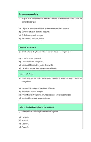 Reconocer causa y efecto

4. Miguel está acostumbrado a recitar siempre la misma disertación sobre los
    camélidos porque:


a) Le gustan mucho los animales que habitan el entorno del lugar.
b) Siempre le hacían la misma pregunta.
c) Trabaja como guía turístico.
d) Pasa mucho tiempo con ellos.



Comparar y contrastar

5. En el texto, el desplazamiento de los camélidos se compara con:


a) El correr de los guanacos.
b) La rapidez de las fotografías.
c) Los camélidos de otras partes del mundo.
d) La de los osos, de las jirafas y de los elefantes.


Hacer predicciones

6. ¿Qué ocurrirá con más probabilidad cuando el autor del texto revise las
    fotografías?


a) Reconocerá todas las especies sin dificultad.
b) No volverá al lago Chungará.
c) Presentará las fotografías en una exposición sobre los camélidos.
d) Mostrará las fotos a sus compañeros.



Hallar el significado de palabras por contexto.

7. En el párrafo cuatro la palabra hendido significa:


a) Hundido.
b) Surcado.
c) Doblado.
d) Pequeño.
 