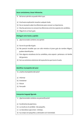 Sacar conclusiones y hacer inferencias.

8. Del tercer párrafo se puede inferir que:


a) Una buena explicación resuelve cualquier duda.
b) No es necesario saber las diferencias para conocer su importancia.
c) Muchas personas no conocen las diferencias entre las especies de camélidos.
d) Miguel era un buen guía.


Distinguir entre hecho y opinión

9. ¿Qué enunciado contiene una opinión


a) Eso es lo que dijo el guía.
b) Me pareció increíble que con sólo mirarlos el joven guía de nombre Miguel,
    pudiera identificarlos.
c) Para algunos estudiosos de los camélidos, esta especie pertenece a la familia
    del guanaco.
d) Son sus extremos anteriores de la pezuña los que tocan el suelo.



Identificar el propósito del autor

10. ¿Cuál es el propósito del autor?


a) Informar
b) Entretener
c) Educar
d) Persuadir



Interpretar lenguaje figurado

11. ¿Qué enunciado contiene una personificación?


a) Se alimenta de paja brava.
b) La vicuña es el camélido más pequeño.
c) La naturaleza supo avisar a tiempo.
d) Sus orejas son pequeñas y sobresalen con notoriedad.
 