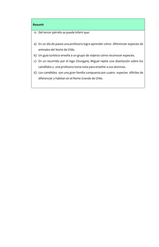 Resumir

12. Del tercer párrafo se puede inferir que:


a) En un día de paseo una profesora logra aprender cómo diferenciar especies de
   animales del Norte de Chile.
b) Un guía turístico enseña a un grupo de viajeros cómo reconocer especies.
c) En un recorrido por el lago Chungará, Miguel repite una disertación sobre los
   camélidos y una profesora toma nota para enseñar a sus alumnos.
d) Los camélidos son una gran familia compuesta por cuatro especies difíciles de
   diferenciar y habitan en el Norte Grande de Chile.
 