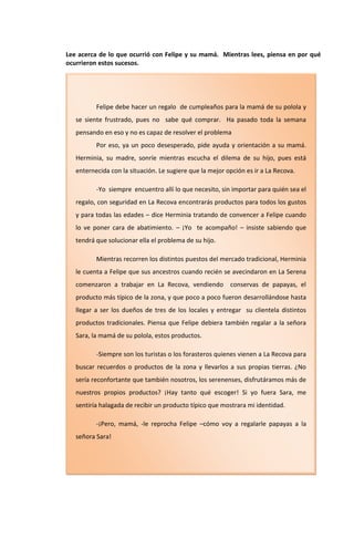 Lee acerca de lo que ocurrió con Felipe y su mamá. Mientras lees, piensa en por qué
ocurrieron estos sucesos.




          Felipe debe hacer un regalo de cumpleaños para la mamá de su polola y
   se siente frustrado, pues no sabe qué comprar. Ha pasado toda la semana
   pensando en eso y no es capaz de resolver el problema
          Por eso, ya un poco desesperado, pide ayuda y orientación a su mamá.
   Herminia, su madre, sonríe mientras escucha el dilema de su hijo, pues está
   enternecida con la situación. Le sugiere que la mejor opción es ir a La Recova.

          -Yo siempre encuentro allí lo que necesito, sin importar para quién sea el
   regalo, con seguridad en La Recova encontrarás productos para todos los gustos
   y para todas las edades – dice Herminia tratando de convencer a Felipe cuando
   lo ve poner cara de abatimiento. – ¡Yo te acompaño! – insiste sabiendo que
   tendrá que solucionar ella el problema de su hijo.

          Mientras recorren los distintos puestos del mercado tradicional, Herminia
   le cuenta a Felipe que sus ancestros cuando recién se avecindaron en La Serena
   comenzaron a trabajar en La Recova, vendiendo          conservas de papayas, el
   producto más típico de la zona, y que poco a poco fueron desarrollándose hasta
   llegar a ser los dueños de tres de los locales y entregar su clientela distintos
   productos tradicionales. Piensa que Felipe debiera también regalar a la señora
   Sara, la mamá de su polola, estos productos.

          -Siempre son los turistas o los forasteros quienes vienen a La Recova para
   buscar recuerdos o productos de la zona y llevarlos a sus propias tierras. ¿No
   sería reconfortante que también nosotros, los serenenses, disfrutáramos más de
   nuestros propios productos? ¡Hay tanto qué escoger! Si yo fuera Sara, me
   sentiría halagada de recibir un producto típico que mostrara mi identidad.

          -¡Pero, mamá, -le reprocha Felipe –cómo voy a regalarle papayas a la
   señora Sara!
 