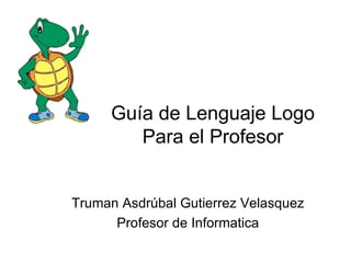 Guía de Lenguaje Logo
        Para el Profesor


Truman Asdrúbal Gutierrez Velasquez
      Profesor de Informatica
 
