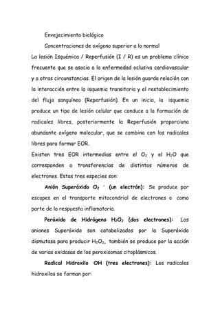 Envejecimiento biológico
Concentraciones de oxígeno superior a lo normal
La lesión Isquémica / Reperfusión (I / R) es un problema clínico
frecuente que se asocia a la enfermedad oclusiva cardiovascular
y a otras circunstancias. El origen de la lesión guarda relación con
la interacción entre la isquemia transitoria y el restablecimiento
del flujo sanguíneo (Reperfusión). En un inicio, la isquemia
produce un tipo de lesión celular que conduce a la formación de
radicales libres, posteriormente la Reperfusión proporciona
abundante oxígeno molecular, que se combina con los radicales
libres para formar EOR.
Existen tres EOR intermedias entre el O2 y el H2O que
corresponden a transferencias de distintos números de
electrones. Estas tres especies son:
Anión Superóxido O2
-
(un electrón): Se produce por
escapes en el transporte mitocondrial de electrones o como
parte de la respuesta inflamatoria.
Peróxido de Hidrógeno H2O2 (dos electrones): Los
aniones Superóxido son catabolizados por la Superóxido
dismutasa para producir H2O2, también se produce por la acción
de varias oxidasas de los peroxisomas citoplásmicos.
Radical Hidroxilo .
OH (tres electrones): Los radicales
hidroxilos se forman por:
 