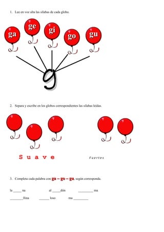1. Lee en voz alta las sílabas de cada globo.



              ge             gi
ga                                          go              gu




                        g
2. Separa y escribe en los globos correspondientes las sílabas leídas.




      S u a v e                                             Fuertes

          s

3. Completa cada palabra con ga – go – gu, según corresponda.


la _____ na                  al _____dón            _________ ma

________llina         ______ loso           ma _________
 