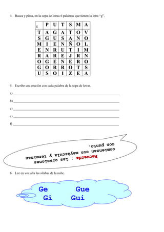 4. Busca y pinta, en la sopa de letras 6 palabras que tienen la letra “g”.


                    E
                           P U T S M A
                     T     A     G     A     T     O     V
                     S     G     U     S     A     N     O
                     M     I     E     N     Ñ     O     L
                     E     N     R     U     T     I     M
                     R     A     R     E     J     R     N
                     O     G     E     N     E     R     O
                     G     O     R     R     O     T     S
                     U     S     O     I     Z     E     A

5. Escribe una oración con cada palabra de la sopa de letras.

a) ________________________________________________________________

b) ________________________________________________________________

c) ________________________________________________________________

e) ________________________________________________________________

f) ________________________________________________________________




            con punt
            con punt o
                     o..
            comienza
            comienza n
                    n con ma y
                        con mayú
                   Recuerda úscula y termina
                   Recuerda      scula y
                              : las or t
                              : las or a erminan
                                       aciones
                                        ciones


6. Lee en voz alta las sílabas de la nube.




                        Ge                      Gue
                         Gi                    Gui
 