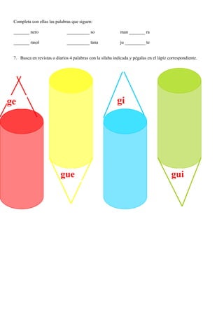 Completa con ellas las palabras que siguen:

 _______ nero                 __________ so                 man _______ ra

 _______ rasol                __________ tana               ju _________ te


 7. Busca en revistas o diarios 4 palabras con la sílaba indicada y pégalas en el lápiz correspondiente.




ge                                                         gi




                           gue                                                           gui
 