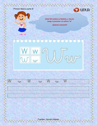 Primero Básico parte III
Fuentes Garrido Hassan
¡Hola! Mi nombre es Waleska, y hoy les
vengo a presentar a la señora “w”
¿Quieren conocerla?