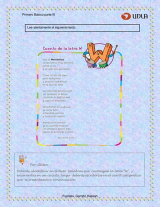 Primero Básico parte III
Fuentes Garrido Hassan
Lee atentamente el siguiente texto.
Por ultimo…
Deberás identificar en el texto palabras que contengan la letra “W”, y
encerrarlas en un círculo, luego deberás escribirlas en el carril caligráfico
que te presentamos a continuación