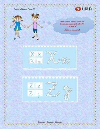 Primero Básico Parte IV
Fuentes Garrido Hassan
¡Hola! Somos Ximena y Zoe, hoy
te vamos a presentar la letra “x”
y la letra “z”
¿Quieren conocerla?
 