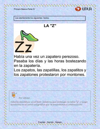 Primero Básico Parte IV
Fuentes Garrido Hassan
LA "Z"
Había una vez un zapatero perezoso.
Pasaba los días y las horas bostezando
en la zapatería.
Los zapatos, las zapatillas, los zapatitos y
los zapatones protestaron por montones.
Lee atentamente los siguientes textos.
Por ultimo…
Deberás identificar en el texto palabras que contenga la letra “z”, y luego
escribirlas en el carril caligráfico que te presentamos a continuación
 