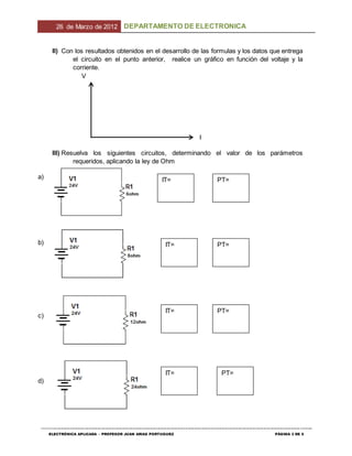 26 de Marzo de 2012 DEPARTAMENTO DE ELECTRONICA
--------------------------------------------------------------------------------------------------------------------------------------------------------------------------------
ELECTRÓNICA APLICADA – PROFESOR JUAN ARIAS PORTUGUEZ PÁGINA 3 DE 5
II) Con los resultados obtenidos en el desarrollo de las formulas y los datos que entrega
el circuito en el punto anterior, realice un gráfico en función del voltaje y la
corriente.
V
I
III) Resuelva los siguientes circuitos, determinando el valor de los parámetros
requeridos, aplicando la ley de Ohm
IT= PT=
IT= PT=
IT= PT=
IT= PT=
a)
b)
c)
d)
 