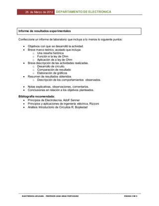 26 de Marzo de 2012 DEPARTAMENTO DE ELECTRONICA
--------------------------------------------------------------------------------------------------------------------------------------------------------------------------------
ELECTRÓNICA APLICADA – PROFESOR JUAN ARIAS PORTUGUEZ PÁGINA 5 DE 5
Informe de resultados experimentales
Confeccione un informe de laboratorio que incluya a lo menos lo siguiente puntos:
 Objetivos con que se desarrolló la actividad.
 Breve marco teórico, acotado que incluya:
o Una reseña histórica
o Función e la ley de Ohm
o Aplicación de a ley de Ohm
 Breve descripción de las actividades realizadas.
o Desarrollo de circuito.
o Comparación de resultado
o Elaboración de gráficos
 Resumen de resultados obtenidos
o Descripción de los comportamientos observados.
 Notas explicativas, observaciones, comentarios.
 Conclusiones en relación a los objetivos planteados.
Bibliografía recomendada:
 Principios de Electrotecnia, Adolf Senner
 Principios y aplicaciones de ingeniería eléctrica, Rizzoni
 Análisis Introductorio de Circuitos R. Boylestad
 