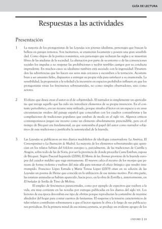 GUÍA DE LECTURA




SHUVLJXHQ WDQWR )HUQDQGR HQ /RV RMRV YHUGHV FRPR *DUFpV HQ /D FRU]D EODQFD HV XQ WySLFR FLWDGtVL
PR HQ ODV QDUUDFLRQHV FHOWDV GLIXQGLGDV HQ (XURSD GHVGH HO VLJOR ;,, D TXH HV OD IRUPD TXH VROtDQ
DGRSWDU ODV KDGDV SDUD OOHYDU D VXV HQDPRUDGRV KDFLD ODV HQWUDxDV GHO ERVTXH
        /R VREUHQDWXUDO FRQVWLWXH XQ PRWLYR FRQVWDQWH HQ WRGDV ODV /HHQGDV (V XQD LUUXSFLyQ
GHO PiV DOOi TXH H[FHSWR HQ ORV UHODWRV GH (O 0LVHUHUH  GH 0DHVH 3pUH] VXVFLWD HO WHUURU GHO OHFWRU
 DGTXLHUH XQ YDORU QHJDWLYR /RV PRQMHV YXHOYHQ D OD YLGD  HO URPHUR JHUPiQLFR DVLVWH DWHUURUL
]DGR D OD HVFHQD SHUR XQD YH] TXH FRPLHQ]D HO RILFLR VXV PLHGRV VH GLVLSDQ DO LJXDO TXH OH VXFHGH
D OD KLMD GH 0DHVH 3pUH] FXDQGR HO HVSHFWUR GH VX SDGUH WRFD HO yUJDQR HQ OD PLVD GHO *DOOR (Q
ODV RWUDV OHHQGDV OR IDQWiVWLFR HV XQD SHUYHUVLyQ GH OD QDWXUDOH]D (O HVStULWX IHPHQLQR TXH JR
ELHUQD OD IXHQWH HQ /RV RMRV YHUGHV HV XQ GHPRQLR TXH FRQGXFH DO SURWDJRQLVWD D OD PXHUWH 'H OD
PLVPD IRUPD HO SURGLJLR GH (O 0RQWH GH ODV ÈQLPDV FDXVD OD SHUGLFLyQ GH $ORQVR  GH %HDWUL] 
OD LPSUXGHQFLD GH *DUFpV FRQ OD FRU]D EODQFD D SHVDU GH ODV DGYHUWHQFLDV TXH HOOD OH KDEtD RIUHFL
GR RFDVLRQD OD PXHUWH GH VX DPDGD RQVWDQ]D
        /D LQWURGXFFLyQ GH DJHQWHV IDQWDVPDOHV HVStULWXV HWpUHRV  YRFHV GH XOWUDWXPED HVWi HQ
FRQVRQDQFLD FRQ OD QRYHOD JyWLFD TXH GLVIUXWDED GH XQD UHFHSFLyQ IDYRUDEOH HQ (XURSD GHVGH OD
SXEOLFDFLyQ GH (O FDVWLOOR GH 2WUDQWR GH +RUDFH :DOSROH  