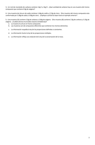 3.- Un mol de monóxido de carbono contiene 12g C y 16g O. ¿Qué cantidad de carbono hay en una muestra del mismo
compuesto que contiene 4.0g de oxígeno?
4.- Una muestra de cloruro de sodio contiene 1.64g de sodio y 2.53g de cloro. Otra muestra del mismo compuesto esta
conformada por 3.28g de sodio y 5.06g de cloro. ¿Explique cuál de las leyes ilustra el ejemplo anterior?
5.- Una muestra (A) contiene 2.0g de carbono y 2.66g de oxígeno. Otra muestra (B) contiene 2.0g de carbono y 5.32g de
oxígeno. ¿Cuál(es) de los enunciados es(son) verdadero(s)?
a. La muestra A y B son el mismo compuesto.
b. Las muestras son de compuestos diferentes que contienen los mismos elementos.
c. La información respalda la ley de las proporciones definidas o constantes.
d. La información ilustra la ley de las proporciones múltiples.
e. La información refleja una violación de la ley de la conservación de la masa.
3
 