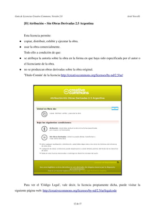 Guía de Licencias Creative Commons, Versión 2.0                                                                                                               Ariel Vercelli
[D] Atribución – Sin Obras Derivadas 2.5 Argentina 
Esta licencia permite:
 copiar, distribuir, exhibir y ejecutar la obra. 
 usar la obra comercialmente.
Todo ello a condición de que:
 se atribuya la autoría sobre la obra en la forma en que haya sido especificada por el autor o 
el licenciante de la obra. 
 no se produzcan obras derivadas sobre la obra original.
'Título Común' de la licencia:http://creativecommons.org/licenses/by­nd/2.5/ar/ 
Para ver el 'Código Legal', vale decir, la licencia propiamente dicha, puede visitar la 
siguiente página web: http://creativecommons.org/licenses/by­nd/2.5/ar/legalcode
12 de 17
 