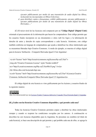 Guía de Licencias Creative Commons, Versión 2.0                                                                                                               Ariel Vercelli
ejecutar públicamente por medio de una transmisión de audio digital las Obras, 
incluyendo las incorporadas en Obras Colectivas; 
d. para distribuir copias o fonogramas, exhibir públicamente, ejecutar públicamente y 
ejecutar públicamente por medio de una transmisión de audio digital las Obras 
Derivadas;...”
[C] El tercer nivel de las licencias está compuesto por un 'Código Digital' [Digital Code] 
orientado al procesamiento de la información que hacen las computadoras. Este código permite que 
los usuarios finales incorporen en sus documentos o sitios web los logos y la información de 
derecho de autor y derecho de copia correspondiente a cada licencia. Asimismo, este código 
también conforma un lenguaje de computadoras que ayuda a identificar las obras intelectuales que 
se encuentran liberadas bajo Creative Commons. A modo de ejemplo, se muestra el código digital 
para la licencia 'Atribución – Compartir Derivadas Igual 2.5 de Argentina':
 <a rel="license" href="http://creativecommons.org/licenses/by­sa/2.5/ar/">
<img alt="Creative Commons License" style="border­width:0" 
src="http://i.creativecommons.org/l/by­sa/2.5/ar/88x31.png" /></a>
<br />Esta obra está licenciada bajo una 
<a rel="license" href="http://creativecommons.org/licenses/by­sa/2.5/ar/">Licencia Creative 
Commons Atribución­Compartir Obras Derivadas Igual 2.5 Argentina</a>.
El código digital de esta licencia es visto gráficamente por los lectores y usuarios­finales de 
la siguiente manera:
[8] ¿Cuáles son las licencias Creative Commons disponibles y qué permite cada una?
Todas las licencias Creative Commons permiten copiar y distribuir las obras intelectuales 
siempre   y  cuando   se   respeten  las   condiciones   escogidas   por  los   autores.  A   continuación   se 
describen las seis licencias disponibles para la Argentina. Se presentan sus nombres [el título de 
cada licencia], se hace una descripción de qué permite y qué prohíbe cada una de ellas, se agrega la 
8 de 17
 