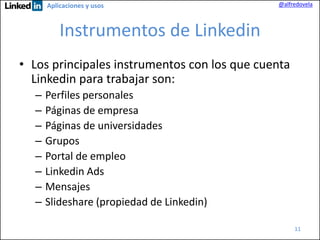 Aplicaciones y usos

@alfredovela

Instrumentos de Linkedin
• Los principales instrumentos con los que cuenta
Linkedin para trabajar son:
–
–
–
–
–
–
–
–

Perfiles personales
Páginas de empresa
Páginas de universidades
Grupos
Portal de empleo
Linkedin Ads
Mensajes
Slideshare (propiedad de Linkedin)
11

 