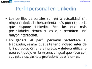Aplicaciones y usos

@alfredovela

Perfil personal en Linkedin
• Los perfiles personales son en la actualidad, sin
ninguna duda, la herramienta más potente de la
que dispone Linkedin. Son los que más
posibilidades tienen y los que permiten una
mayor interacción.
• En general el perfil personal pertentece al
trabajador, es más puede tenerlo incluso antes de
la incorporación a la empresa, y deberá utilizarlo
para su trabajo en la misma, al igual que hace con
sus estudios, carnets profesionales o idiomas.
13

 