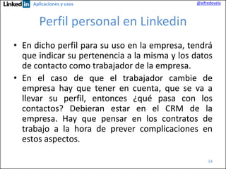 Aplicaciones y usos

@alfredovela

Perfil personal en Linkedin
• En dicho perfil para su uso en la empresa, tendrá
que indicar su pertenencia a la misma y los datos
de contacto como trabajador de la empresa.
• En el caso de que el trabajador cambie de
empresa hay que tener en cuenta, que se va a
llevar su perfil, entonces ¿qué pasa con los
contactos? Debieran estar en el CRM de la
empresa. Hay que pensar en los contratos de
trabajo a la hora de prever complicaciones en
estos aspectos.
14

 