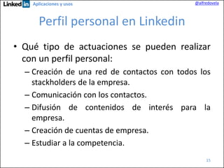 Aplicaciones y usos

@alfredovela

Perfil personal en Linkedin
• Qué tipo de actuaciones se pueden realizar
con un perfil personal:
– Creación de una red de contactos con todos los
stackholders de la empresa.
– Comunicación con los contactos.
– Difusión de contenidos de interés para la
empresa.
– Creación de cuentas de empresa.
– Estudiar a la competencia.
15

 
