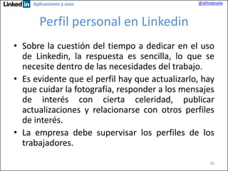 Aplicaciones y usos

@alfredovela

Perfil personal en Linkedin
• Sobre la cuestión del tiempo a dedicar en el uso
de Linkedin, la respuesta es sencilla, lo que se
necesite dentro de las necesidades del trabajo.
• Es evidente que el perfil hay que actualizarlo, hay
que cuidar la fotografía, responder a los mensajes
de interés con cierta celeridad, publicar
actualizaciones y relacionarse con otros perfiles
de interés.
• La empresa debe supervisar los perfiles de los
trabajadores.
16

 