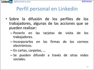 Aplicaciones y usos

@alfredovela

Perfil personal en Linkedin
• Sobre la difusión de los perfiles de los
trabajadores, algunas de las acciones que se
pueden realizar:
– Ponerlo en las tarjetas de visita de los
trabajadores.
– Incorporarlos en las firmas de los correos
electrónicos.
– En cartas, carpetas, …
– Se pueden difundir a través de otras redes
sociales.
17

 