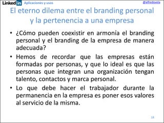 Aplicaciones y usos

@alfredovela

El eterno dilema entre el branding personal
y la pertenencia a una empresa
• ¿Cómo pueden coexistir en armonía el branding
personal y el branding de la empresa de manera
adecuada?
• Hemos de recordar que las empresas están
formadas por personas, y que lo ideal es que las
personas que integran una organización tengan
talento, contactos y marca personal.
• Lo que debe hacer el trabajador durante la
permanencia en la empresa es poner esos valores
al servicio de la misma.
18

 