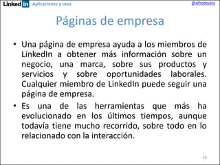 Aplicaciones y usos

@alfredovela

Páginas de empresa
• Una página de empresa ayuda a los miembros de
LinkedIn a obtener más información sobre un
negocio, una marca, sobre sus productos y
servicios y sobre oportunidades laborales.
Cualquier miembro de LinkedIn puede seguir una
página de empresa.
• Es una de las herramientas que más ha
evolucionado en los últimos tiempos, aunque
todavía tiene mucho recorrido, sobre todo en lo
relacionado con la interacción.
19

 