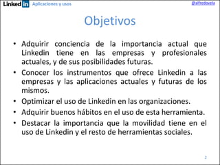 @alfredovela

Aplicaciones y usos

Objetivos
• Adquirir conciencia de la importancia actual que
Linkedin tiene en las empresas y profesionales
actuales, y de sus posibilidades futuras.
• Conocer los instrumentos que ofrece Linkedin a las
empresas y las aplicaciones actuales y futuras de los
mismos.
• Optimizar el uso de Linkedin en las organizaciones.
• Adquirir buenos hábitos en el uso de esta herramienta.
• Destacar la importancia que la movilidad tiene en el
uso de Linkedin y el resto de herramientas sociales.
2

 