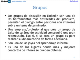 @alfredovela

Aplicaciones y usos

Grupos
• Los grupos de discusión en Linkedin son una de
las herramientas más destacadas del producto,
permiten el diálogo entre personas con intereses
sobre un tema determinado.
• Una empresa/profesional que cree un grupo de
éxito de su área de actividad conseguirá una gran
repercusión. Eso sí, si se crea un grupo es para
realizar su dinamización de forma adecuada.
• Son una de las joyas del aprendizaje informal.
• Es uno de los lugares donde más y mejores
contactos de interés se pueden obtener.
23

 