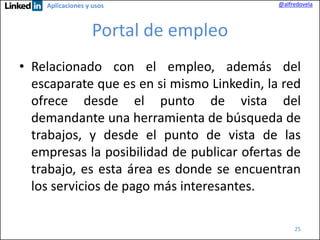 Aplicaciones y usos

@alfredovela

Portal de empleo
• Relacionado con el empleo, además del
escaparate que es en si mismo Linkedin, la red
ofrece desde el punto de vista del
demandante una herramienta de búsqueda de
trabajos, y desde el punto de vista de las
empresas la posibilidad de publicar ofertas de
trabajo, es esta área es donde se encuentran
los servicios de pago más interesantes.
25

 