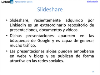 @alfredovela

Aplicaciones y usos

Slideshare
• Slideshare, recientemente adquirido por
Linkiedin es un extraordinario repositorio de
presentaciones, documentos y vídeos.
• Dichas presentaciones aparecen en las
búsquedas de Google y es capaz de generar
mucho tráfico.
• Las presentaciones alojas pueden embeberse
en webs y blogs y se publican de forma
atractiva en las redes sociales.
29

 