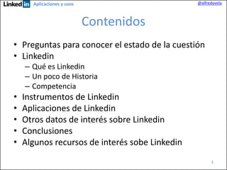 @alfredovela

Aplicaciones y usos

Contenidos
• Preguntas para conocer el estado de la cuestión
• Linkedin
– Qué es Linkedin
– Un poco de Historia
– Competencia

•
•
•
•
•

Instrumentos de Linkedin
Aplicaciones de Linkedin
Otros datos de interés sobre Linkedin
Conclusiones
Algunos recursos de interés sobe Linkedin
3

 