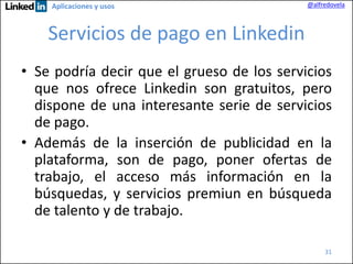 Aplicaciones y usos

@alfredovela

Servicios de pago en Linkedin
• Se podría decir que el grueso de los servicios
que nos ofrece Linkedin son gratuitos, pero
dispone de una interesante serie de servicios
de pago.
• Además de la inserción de publicidad en la
plataforma, son de pago, poner ofertas de
trabajo, el acceso más información en la
búsquedas, y servicios premiun en búsqueda
de talento y de trabajo.
31

 