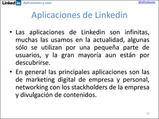 Aplicaciones y usos

@alfredovela

Aplicaciones de Linkedin
• Las aplicaciones de Linkedin son infinitas,
muchas las usamos en la actualidad, algunas
sólo se utilizan por una pequeña parte de
usuarios, y la gran mayoría aun están por
descubrirse.
• En general las principales aplicaciones son las
de marketing digital de empresa y personal,
networking con los stackholders de la empresa
y divulgación de contenidos.
37

 
