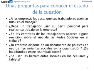 Aplicaciones y usos

@alfredovela

Unas preguntas para conocer el estado
de la cuestión
• ¿A las empresas les gusta que sus trabajadores usen las
RRSS en el trabajo?
• ¿Debe un trabajador usar su perfil personal para
realizar su trabajo en la empresa?
• ¿En los contratos de los trabajadores aparece alguna
mención sobre el uso de las Redes Sociales en el
trabajo?
• ¿Tu empresa dispone de un documento de políticas de
uso de herramientas sociales en la organización? ¿Se
ha difundido entre los trabajadores?
• ¿Se usan las herramientas sociales en los celulares y
tablets?
5

 