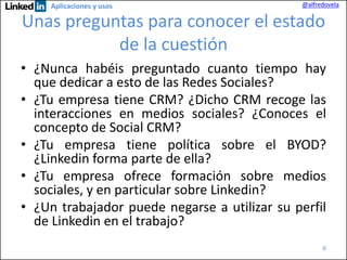 Aplicaciones y usos

@alfredovela

Unas preguntas para conocer el estado
de la cuestión
• ¿Nunca habéis preguntado cuanto tiempo hay
que dedicar a esto de las Redes Sociales?
• ¿Tu empresa tiene CRM? ¿Dicho CRM recoge las
interacciones en medios sociales? ¿Conoces el
concepto de Social CRM?
• ¿Tu empresa tiene política sobre el BYOD?
¿Linkedin forma parte de ella?
• ¿Tu empresa ofrece formación sobre medios
sociales, y en particular sobre Linkedin?
• ¿Un trabajador puede negarse a utilizar su perfil
de Linkedin en el trabajo?
6

 