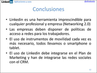 @alfredovela

Aplicaciones y usos

Conclusiones
• Linkedin es una herramienta imprescindible para
cualquier profesional y empresa (Networking 2.0)
• Las empresas deben disponer de políticas de
acceso a redes para los trabajadores.
• El uso de instrumentos de movilidad cada vez es
más necesario, todos llevamos o smartphone o
tablet.
• El uso de Linkedin debe integrarse en el Plan de
Marketing y han de integrarse las redes sociales
con el CRM.
62

 