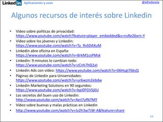 Aplicaciones y usos

@alfredovela

Algunos recursos de interés sobre Linkedin
•
•

•
•
•
•
•

•
•
•

Vídeo sobre políticas de privacidad:
https://www.youtube.com/watch?feature=player_embedded&v=nsRe26xrn-Y
Vídeo sobre los jóvenes y Linkedin:
https://www.youtube.com/watch?v=Ty_RvSDAXuM
Linkedin abre oficina en España:
https://www.youtube.com/watch?v=BrkM1csPMsk
Linkedin: 9 minutos lo cambian todo:
https://www.youtube.com/watch?v=zCnh7h0j1xI
Linkedin Ads con vídeo: https://www.youtube.com/watch?v=06HcgI76ksQ
Páginas de Línkedin para Universidades:
https://www.youtube.com/watch?v=ur6wzm2ebdw
Linkedin Marketing Solutions en 90 segundos:
https://www.youtube.com/watch?v=bpi0FGVSj6U
Los secretos del buen uso de Linkedin:
http://www.youtube.com/watch?v=Aeii7yfN7MY
Vídeo sobre buenas y malas prácticas en Linkedin
http://www.youtube.com/watch?v=Jv2h3w7JW-A&feature=share
64

 