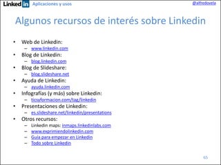 Aplicaciones y usos

@alfredovela

Algunos recursos de interés sobre Linkedin
•

Web de Linkedin:
– www.linkedin.com

•

Blog de Linkedin:
– blog.linkedin.com

•

Blog de Slideshare:
– blog.slideshare.net

•

Ayuda de Linkedin:
– ayuda.linkedin.com

•

Infografías (y más) sobre Linkedin:
– ticsyformacion.com/tag/linkedin

•

Presentaciones de Linkedin:
– es.slideshare.net/linkedin/presentations

•

Otros recursos:
–
–
–
–

Linkedin maps: inmaps.linkedinlabs.com
www.exprimiendolinkedin.com
Guía para empezar en Linkedin
Todo sobre Linkedin
65

 