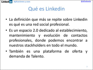 Aplicaciones y usos

@alfredovela

Qué es Linkedin
• La definición que más se repite sobre Linkedin
es qué es una red social profesional.
• Es un espacio 2.0 dedicado al establecimiento,
mantenimiento y evolución de contactos
profesionales, donde podemos encontrar a
nuestros stackholders en todo el mundo.
• También es una plataforma de oferta y
demanda de Talento.
7

 