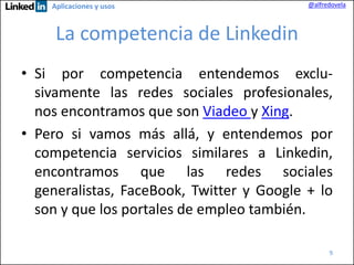 Aplicaciones y usos

@alfredovela

La competencia de Linkedin
• Si por competencia entendemos exclusivamente las redes sociales profesionales,
nos encontramos que son Viadeo y Xing.
• Pero si vamos más allá, y entendemos por
competencia servicios similares a Linkedin,
encontramos que las redes sociales
generalistas, FaceBook, Twitter y Google + lo
son y que los portales de empleo también.
9

 