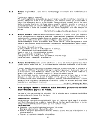 3.3.3

Función cognoscitiva: La obra literaria intenta entregar conocimiento de la realidad en que se
sitúa.
“Lector, ¿has vivido en provincia?
Allí cesan la agitación y los cuidados con que en las grandes poblaciones la dura necesidad nos
espolea; más plácido es allí el aire que se respira, más barata la comida que se coloca bajo el
diente, más sencillos los amores de los jóvenes y más francamente viejas las señoras que pasan
de los cincuenta. En el orden moral casi todo es pequeño, modesto y apacible; el veneno de la
civilización se infiltra con gran dificultad entre las buenas gentes que allí moran, y sus sabrosas
conversaciones, a tener las cualidades del vino serían impagables, pues casi siempre son
añejas.”
Alberto Blest Gana, La aritmética en el amor (fragmento).

3.3.4

Función de crítica social: La obra literaria aborda también la "cuestión social" y los problemas
éticos del medio histórico en que se desarrolla. Tendencias como el realismo, el naturalismo, el
indigenismo (en hispanoamérica) y el realismo socialista son ejemplos claros de la muestra de la
crítica de la realidad social, de los problemas indígenas y de la clase obrera.
En la lírica también ha sido muy utilizada esta función, ya que a través de la poesía se puede
llamar la atención sobre temas contingentes. Como ejemplo, transcribiremos un poema chileno:
“A la Gente Pobre se le comunica
Que hay Cebollas para Ella en la Municipalidad de Santiago.
Las Cebollas se ven asomadas a unas ventanas
Desde el patio de la I. Municipalidad de Santiago.
Tras las ventanas del tercer piso se divisan
Unas guaguas en sus cunas y por las que están un poco más abajo
Se ve algo de las Cebollas para la Gente Pobre.”
Rodrigo Lira

3.3.5

Función de entretención: En general esta función se asocia a la literatura popular o de masas
(novela policial, novela rosa, etc.), la que tiende a poner énfasis en el desarrollo de las acciones.
“Jacques Sauniére, el renombrado conservador, avanzaba tambaleándose bajo la bóveda de la
Gran Galería del Museo. Arrematió contra la primera pintura que vio, un Caravaggio. Agarrando
el marco dorado, aquel hombre de setenta y seis años tiró de la obra de arte hasta que la
arrancó de la pared y se desplomó, cayendo boca arriba con el lienzo encima.
Tal como lo había previsto, cerca se oyó el chasquido de una reja de hierro que, al cerrarse,
bloqueaba el acceso a la sala. El suelo de madera tembló. Lejos, se disparó una alarma.
El conservador se quedó ahí tendido un momento, jadeando, evaluando la situación. «Todavía
estoy vivo.» Se dio la vuelta, se desembarazó del lienzo y buscó con la mirada algún sitio donde
esconderse en aquel espacio cavernoso.”
Dan Brown, El código Da Vinci.

4.

Una tipología literaria: literatura culta, literatura popular de tradición
oral y literatura popular de masas.
Se trata de tipos de literatura que en ningún caso se excluyen. Estas formas se encuentran y
complementan en la historia de la literatura.

4.1

Literatura culta o canónica
Es la literatura reconocida institucionalmente como tal. Tiene una fuerte idea de la creación
individual independiente de un público masivo. Es una literatura que trasciende en el tiempo,
enriqueciéndose en lecturas renovadoras que no la agotarán nunca.
Características:
• Es estable y tiene un alto grado de organización estructural.
• Es original y tiene el sello individual del autor.
• Tiene un alto grado de elaboración formal y estilística que no descuida ni la expresión ni el
material temático.
• Apunta a la imaginación, es audaz e innovadora.

10

 