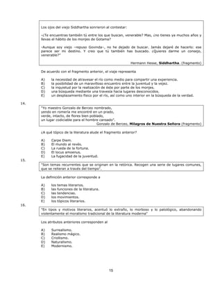 Los ojos del viejo Siddhartha sonrieron al contestar:
-¿Te encuentras también tú entre los que buscan, venerable? Mas, ¿no tienes ya muchos años y
llevas el hábito de los monjes de Gotama?
-Aunque soy viejo –repuso Govinda–, no he dejado de buscar. Jamás dejaré de hacerlo: ese
parece ser mi destino. Y creo que tú también has buscado. ¿Quieres darme un consejo,
venerable?”
Hermann Hesse, Siddhartha. (fragmento)
De acuerdo con el fragmento anterior, el viaje representa
A)
B)
C)
D)
E)

la necesidad de atravesar el río como medio para compartir una experiencia.
la posibilidad de un maravilloso encuentro entre la juventud y la vejez.
la inquietud por la realización de éste por parte de los monjes.
una búsqueda mediante una travesía hacia lugares desconocidos.
un desplazamiento físico por el río, así como uno interior en la búsqueda de la verdad.

14.
“Yo maestro Gonzalo de Berceo nombrado,
yendo en romería me encontré en un prado,
verde, intacto, de flores bien poblado,
un lugar codiciable para el hombre cansado".
Gonzalo de Berceo, Milagros de Nuestra Señora (fragmento)
¿A qué tópico de la literatura alude el fragmento anterior?
A)
B)
C)
D)
E)

Carpe Diem.
El mundo al revés.
La rueda de la fortuna.
El locus amoenus.
La fugacidad de la juventud.

15.
"Son temas recurrentes que se originan en la retórica. Recogen una serie de lugares comunes,
que se reiteran a través del tiempo".
La definición anterior corresponde a
A)
B)
C)
D)
E)

los
las
las
los
los

temas literarios.
funciones de la literatura.
tendencias.
movimientos.
tópicos literarios.

16.
"En tipos y motivos literarios, acentuó lo extraño, lo morboso y lo patológico, abandonando
violentamente el moralismo tradicional de la literatura moderna"
Los atributos anteriores corresponden al
A)
B)
C)
D)
E)

Surrealismo.
Realismo mágico.
Criollismo.
Naturalismo.
Modernismo.

15

 