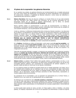 3.1

El plano de la expresión: los géneros literarios
En un sentido muy amplio, los géneros literarios son la denominación de un modelo estructural
que sirve como criterio de clasificación, de agrupación de textos (atendiendo a las semejanzas
de construcción, temática y modalidad de discurso literario) y como marco de referencia y
expectativas para escritores y público.

3.1.1

Género Narrativo: Este tipo de discurso configura un mundo ficticio en el que está presente
una voz (narrador) que relata hechos que provienen de las acciones generadas por los
personajes dentro de un tiempo y espacio determinados, por lo tanto, se percibe
preferentemente la función referencial del lenguaje.
Narrar significa relatar un acontecimiento o una serie de acontecimientos. La historia, el
periodismo y la literatura narrativa relatan sucesos, entendidos como hechos que se cumplen en
una sucesión temporal, y con la participación de personajes.
¿Cuál es, entonces, la diferencia fundamental entre el discurso literario narrativo y los discursos
de la historia y el periodismo? Los hechos narrados en los discursos históricos y periodísticos se
refieren al mundo real y se valoran desde su propia pertenencia a este mundo. El discurso
literario narrativo relata, en cambio, sucesos que, aunque tengan nexos superficiales o
profundos con el mundo real, se configuran como meros discursos que sostienen mundos
ficticios que se valoran como sola ficción y que no buscan autentificarse
necesariamente desde el mundo real. Aquellos referentes que la literatura toma del mundo
real para su configuración se recrean, se hacen nuevamente de palabras.
En la Poética, Aristóteles se refiere al historiador, como quien cuenta lo que ha sucedido, y al
poeta como el que relata lo que podría suceder, esto es, los mundos posibles. En todo caso, la
narración literaria puede sostenerse en hechos reales, aunque en forma de referente, pero
disponiendo de la más amplia libertad para recrearlos, apartarse de ellos, de acuerdo a la
imaginación del escritor.
Todo ello nos permite entender y aceptar, a través de una complicidad, que el discurso narrativo
literario es creador de mundos autónomos, distintos del mundo real, y sólo existen en el
espacio de lo posible. Si bien es cierto que el mundo real es el referente que presta un
carácter de verosimilitud a los mundos literarios, el escritor, en un trato implícito con el lector,
puede apartarse del mundo real para representar en y sólo a través del lenguaje verbal, nuevas
versiones del mundo, pudiendo proyectarse, incluso, hacia la más desbocada fantasía.

3.1.2

Género Lírico: La palabra "lírica" define todo aquello relativo o perteneciente a la lira, o a la
poesía propia para el canto. Actualmente, se utiliza dicho concepto para definir uno de los tres
principales géneros poéticos, que comprende las composiciones de carácter subjetivo y, en
general, todas las obras en verso que no son épicas o dramáticas.
En sus orígenes griegos se trataba de aquella poesía que no estaba destinada a ser leída, sino a
ser recitada ante un público por un individuo o por un coro, acompañado de algún instrumento
de música, principalmente de la lira. Según la mitología griega, Apolo, dios de las artes, de la
belleza y de la adivinación, tocaba hermosas canciones en este instrumento, expresando un
mundo subjetivo pleno de emociones.
Se caracteriza por la musicalidad y por la expresión de sentimientos de un emisor ficticio, o
hablante lírico y, por ende, por la representación de su subjetividad.
Se distingue por el predominio de la función emotiva o expresiva del lenguaje a cargo de una
voz que en este caso pasa a denominarse hablante lírico, quien manifiesta su estado anímico,
sus emociones y sentimientos. No excluye secuencias de narración ni de descripción, aunque si
éstas aparecen están subordinadas a la manifestación de la propia subjetividad e interioridad del
hablante.
La lírica puede estar escrita en verso, es decir, en frase sujeta a ritmo o melodía, o en prosa
poética. Un aspecto importante de la lírica es la expresión de sentimientos a través de figuras

5

 