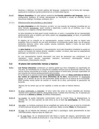 literarias o retóricas. La función poética del lenguaje –predominio de la forma del mensaje–
queda así en evidencia cuando predominan en un texto estas figuras.
3.1.3

Género Dramático: En este género predomina la función apelativa del lenguaje, dada su
configuración dialógica. El mundo representado se manifiesta a través de distintas formas
discursivas (diálogo, monólogo, soliloquio, etc.)

3.1.3.1

Diferencia entre obra dramática y obra teatral
La obra dramática es sólo literatura, es decir, es una creación de lenguaje concebida por un
autor llamado dramaturgo, quien inventa y desarrolla, a partir de un conflicto, una o más
acciones en un espacio y tiempo determinado.
La obra dramática es todo aquel mundo creado por un autor y susceptible de ser representado
escénicamente ante un público, por tanto, posee una virtualidad teatral, es decir, la posibilidad
de ser representada.
El objetivo de su creación es su representación, aunque muchas de ellas no logran este
propósito. Para la creación de una obra dramática, el dramaturgo puede hacer uso de algunos
elementos técnicos, como: acto, cuadro, escena, acotación, aparte y mutis, los que serán
explicados más adelante.
La obra teatral es la concreción, o representación, de la obra dramática (mediante la puesta en
escena se muestra de manera directa –audible y visible– el texto), para que los espectadores
participen, se interesen y se conmuevan.
En una representación teatral intervienen una serie de elementos que contribuyen a su
realización, como actores, maquillaje, vestuario, iluminación, escenografía, música,
ambientación, interpretación, dicción.

3.2

El plano del contenido: temas y tópicos

3.2.1

Los Temas Literarios: constituyen un sistema global que hace inteligibles los significados de
una obra. Se manifiestan en un conjunto de unidades menores que se denominan motivos. De la
red de motivos recurrentes en el texto, se podría deducir el tema clave, principio organizador de
ese conjunto de motivos jerárquicamente estructurados.
En la literatura en general encontramos grandes temas, estos son ideas centrales en torno a
las cuales se organizan los otros elementos de la obra, expresándose en situaciones
típicas, en el sentido de que se han presentado desde siempre en la historia de la humanidad.
Estos grandes temas llenan de sentido el mundo de la obra, permitiendo la generación de
acciones.
Algunos de los temas que se han repetido a través de toda la historia literaria
son:

3.2.1.1

El amor contrariado, o imposible: el amor entre dos seres se hace imposible por diversas
razones como oposición paterna, desigualdad social, rivalidad entre familias, etc. El ejemplo por
excelencia es Romeo y Julieta, de William Shakespeare.

3.2.1.2

La muerte: se puede interpretar comúnmente como la muerte física, la desesperanza, la
pérdida, etc. Un claro ejemplo de este tema se da el texto La amortajada, de María Luisa
Bombal.

3.2.1.3

Los celos: La morbosa suspicacia de ser engañado por parte del ser que se ama ha constituido
un tema esencial del género dramático en particular. Basta recordar Otelo, de Shakespeare.

3.2.1.4

El viaje: Es un tránsito del individuo, ya sea físico o psicológico. Estos generalmente se dan
interrelacionados. Algunos tipos de viajes son:
a) El viaje físico: Es un desplazamiento del héroe a través del espacio, generalmente está
asociado a las novelas de aventuras o a las crónicas de viajes o a las novelas de caballerías.

6

 