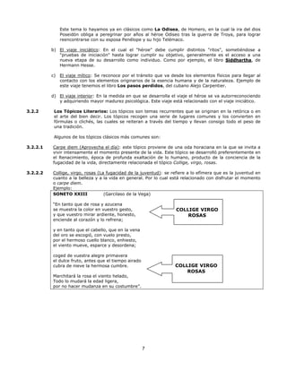 Este tema lo hayamos ya en clásicos como La Odisea, de Homero, en la cual la ira del dios
Poseidón obliga a peregrinar por años al héroe Odiseo tras la guerra de Troya, para lograr
reencontrarse con su esposa Penélope y su hijo Telémaco.
b) El viaje iniciático: En el cual el "héroe" debe cumplir distintos "ritos", sometiéndose a
"pruebas de iniciación" hasta lograr cumplir su objetivo, generalmente es el acceso a una
nueva etapa de su desarrollo como individuo. Como por ejemplo, el libro Siddhartha, de
Hermann Hesse.
c)

El viaje mítico: Se reconoce por el tránsito que va desde los elementos físicos para llegar al
contacto con los elementos originarios de la esencia humana y de la naturaleza. Ejemplo de
este viaje tenemos el libro Los pasos perdidos, del cubano Alejo Carpentier.

d) El viaje interior: En la medida en que se desarrolla el viaje el héroe se va autorreconociendo
y adquiriendo mayor madurez psicológica. Este viaje está relacionado con el viaje iniciático.
3.2.2

Los Tópicos Literarios: Los tópicos son temas recurrentes que se originan en la retórica o en
el arte del bien decir. Los tópicos recogen una serie de lugares comunes y los convierten en
fórmulas o clichés, las cuales se reiteran a través del tiempo y llevan consigo todo el peso de
una tradición.
Algunos de los tópicos clásicos más comunes son:

3.2.2.1

Carpe diem (Aprovecha el día): este tópico proviene de una oda horaciana en la que se invita a
vivir intensamente el momento presente de la vida. Este tópico se desarrolló preferentemente en
el Renacimiento, época de profunda exaltación de lo humano, producto de la conciencia de la
fugacidad de la vida, directamente relacionada el tópico Collige, virgo, rosas.

3.2.2.2

Collige, virgo, rosas (La fugacidad de la juventud): se refiere a lo efímera que es la juventud en
cuanto a la belleza y a la vida en general. Por lo cual está relacionado con disfrutar el momento
o carpe diem.
Ejemplo:
SONETO XXIII
(Garcilaso de la Vega)
“En tanto que de rosa y azucena
se muestra la color en vuestro gesto,
y que vuestro mirar ardiente, honesto,
enciende al corazón y lo refrena;

COLLIGE VIRGO
ROSAS

y en tanto que el cabello, que en la vena
del oro se escogió, con vuelo presto,
por el hermoso cuello blanco, enhiesto,
el viento mueve, esparce y desordena;
coged de vuestra alegre primavera
el dulce fruto, antes que el tiempo airado
cubra de nieve la hermosa cumbre.

COLLIGE VIRGO
ROSAS

Marchitará la rosa el viento helado,
Todo lo mudará la edad ligera,
por no hacer mudanza en su costumbre”.

Y

7

 