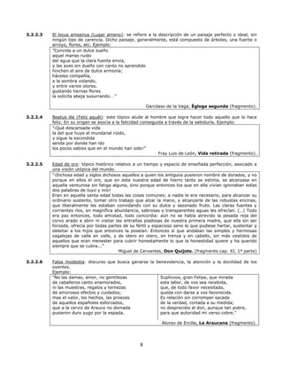 3.2.2.3

El locus amoenus (Lugar ameno): se refiere a la descripción de un paisaje perfecto o ideal, sin
ningún tipo de carencia. Dicho paisaje, generalmente, está compuesto de árboles, una fuente o
arroyo, flores, etc. Ejemplo:
"Convida a un dulce sueño
aquel manso ruido
del agua que la clara fuente envía,
y las aves sin dueño con canto no aprendido
hinchen el aire de dulce armonía;
háceles compañía,
a la sombra volando,
y entre varios olores,
gustando tiernas flores
la solícita abeja susurrando… "
Garcilaso de la Vega, Égloga segunda (fragmento).

3.2.2.4

Beatus ille (Feliz aquél): este tópico alude al hombre que logra hacer todo aquello que lo hace
feliz. En su origen se asocia a la felicidad conseguida a través de la sabiduría. Ejemplo:
"¡Qué descansada vida
la del que huye el mundanal rüido,
y sigue la escondida
senda por donde han ido
los pocos sabios que en el mundo han sido!”
Fray Luis de León, Vida retirada (fragmento).

3.2.2.5

Edad de oro: tópico histórico relativo a un tiempo y espacio de ensoñada perfección, asociado a
una visión utópica del mundo.
“¡Dichosa edad y siglos dichosos aquellos a quien los antiguos pusieron nombre de dorados, y no
porque en ellos el oro, que en esta nuestra edad de hierro tanto se estima, se alcanzase en
aquella venturosa sin fatiga alguna, sino porque entonces los que en ella vivían ignoraban estas
dos palabras de tuyo y mío!
Eran en aquella santa edad todas las cosas comunes; a nadie le era necesario, para alcanzar su
ordinario sustento, tomar otro trabajo que alzar la mano, y alcanzarle de las robustas encinas,
que liberalmente les estaban convidando con su dulce y sazonado fruto. Las claras fuentes y
corrientes ríos, en magnífica abundancia, sabrosas y transparentes aguas les ofrecían. (…) Todo
era paz entonces, todo amistad, todo concordia: aún no se había atrevido la pesada reja del
corvo arado a abrir ni visitar las entrañas piadosas de nuestra primera madre, que ella sin ser
forzada, ofrecía por todas partes de su fértil y espacioso seno lo que pudiese hartar, sustentar y
deleitar a los hijos que entonces la poseían. Entonces sí que andaban las simples y hermosas
zagalejas de valle en valle, y de otero en otero, en trenza y en cabello, sin más vestidos de
aquellos que eran menester para cubrir honestamente lo que la honestidad quiere y ha querido
siempre que se cubra...”
Miguel de Cervantes, Don Quijote. (fragmento cap. XI, 1º parte)

3.2.2.6

Falsa modestia: discurso que busca ganarse la benevolencia, la atención y la docilidad de los
oyentes.
Ejemplo:
“No las damas, amor, no gentilezas
Suplícoos, gran Felipe, que mirada
de caballeros canto enamorados,
esta labor, de vos sea recebida,
ni las muestras, regalos y ternezas
que, de todo favor necesitada,
de amorosos efectos y cuidados;
queda con darse a vos favorecida.
mas el valor, los hechos, las proezas
Es relación sin corromper sacada
de aquellos españoles esforzados,
de la verdad, cortada a su medida;
que a la cerviz de Arauco no domada
no despreciéis el don, aunque tan pobre,
pusieron duro yugo por la espada.
para que autoridad mi verso cobre.”
Alonso de Ercilla, La Araucana (fragmento).

8

 
